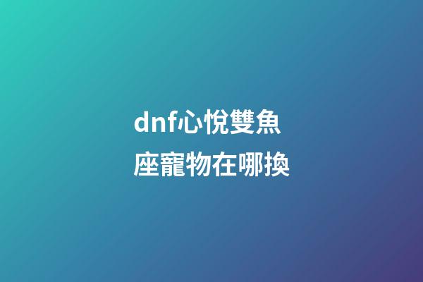 dnf心悅雙魚座寵物在哪換-第1張-星座運勢-玄機派