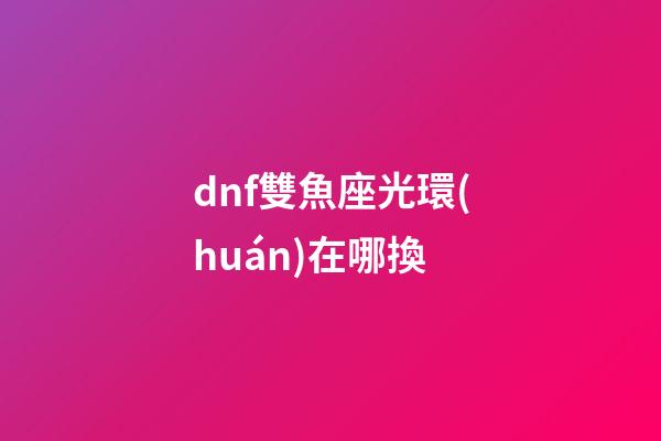dnf雙魚座光環(huán)在哪換-第1張-星座運(yùn)勢-玄機(jī)派