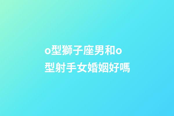 o型獅子座男和o型射手女婚姻好嗎-第1張-星座運勢-玄機派