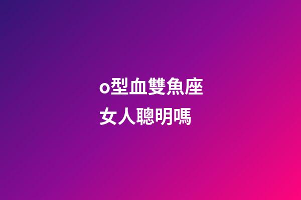 o型血雙魚座女人聰明嗎-第1張-星座運勢-玄機派
