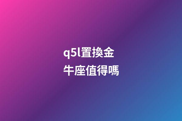 q5l置換金牛座值得嗎