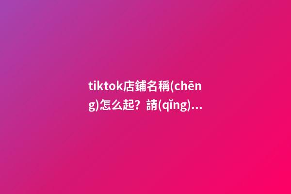 tiktok店鋪名稱(chēng)怎么起？請(qǐng)收藏好這幾個(gè)起名技巧