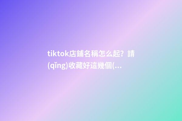 tiktok店鋪名稱怎么起？請(qǐng)收藏好這幾個(gè)起名技巧