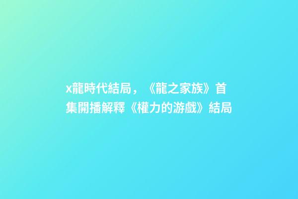 x龍時代結局，《龍之家族》首集開播解釋《權力的游戲》結局-第1張-觀點-玄機派
