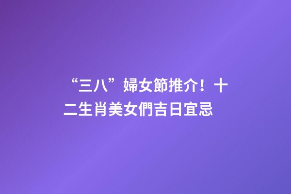 “三八”婦女節推介！十二生肖美女們吉日宜忌