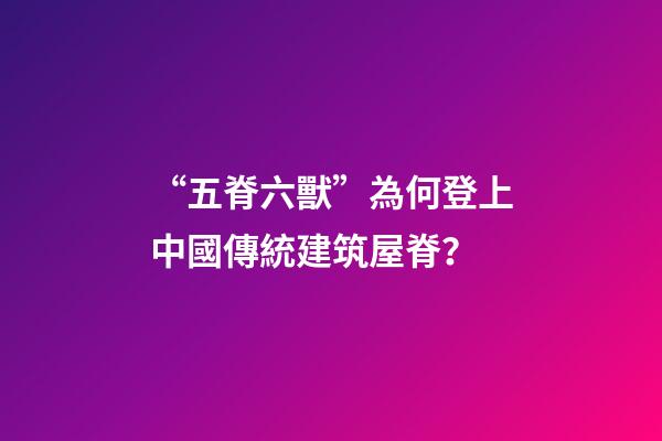 “五脊六獸”為何登上中國傳統建筑屋脊？