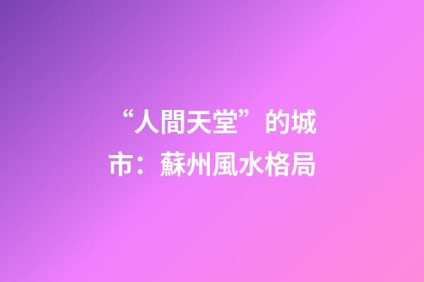 “人間天堂”的城市：蘇州風水格局
