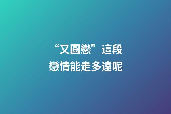 “又圓戀”這段戀情能走多遠呢
