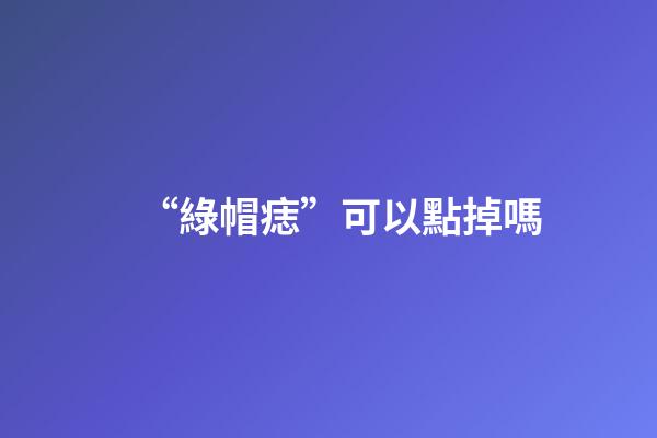 “綠帽痣”可以點掉嗎