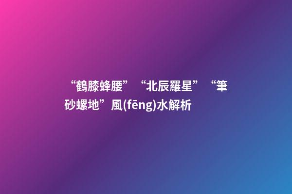 “鶴膝蜂腰”“北辰羅星”“筆砂螺地”風(fēng)水解析