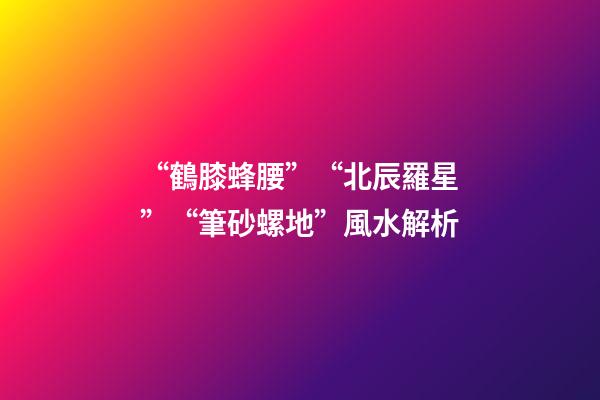 “鶴膝蜂腰”“北辰羅星”“筆砂螺地”風水解析