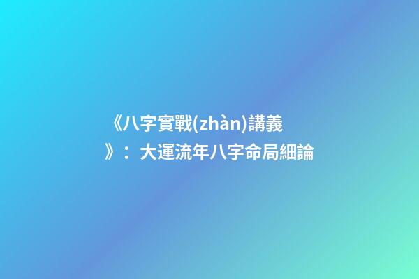 《八字實戰(zhàn)講義》：大運流年八字命局細論