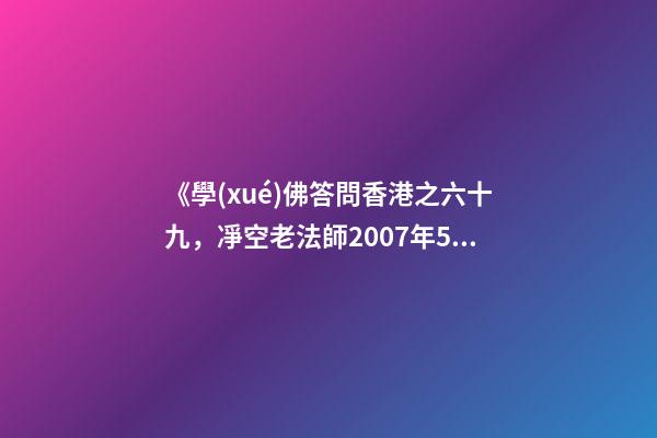 《學(xué)佛答問香港之六十九，凈空老法師2007年5月25日答同修問》