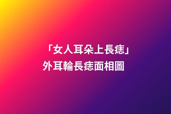 「女人耳朵上長痣」外耳輪長痣面相圖