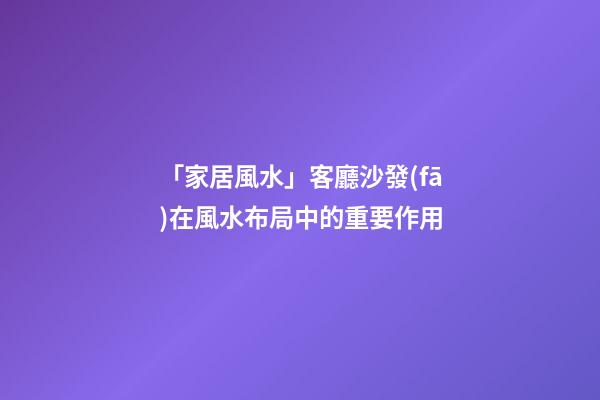 「家居風水」客廳沙發(fā)在風水布局中的重要作用