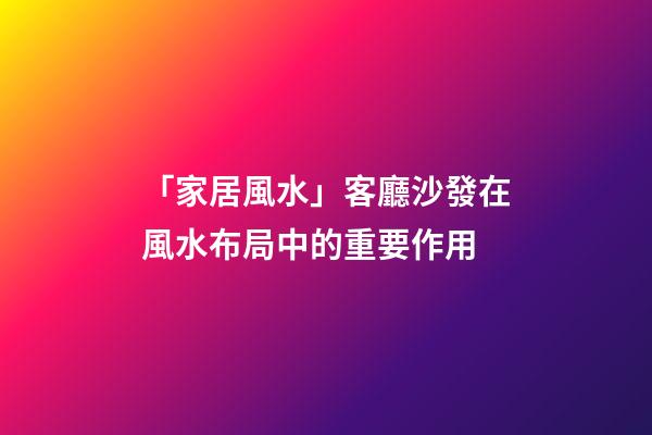 「家居風水」客廳沙發在風水布局中的重要作用