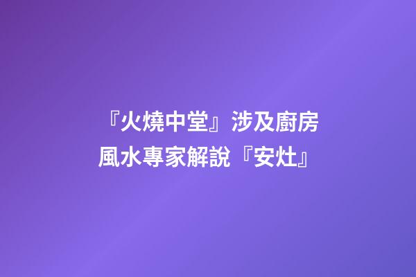 『火燒中堂』涉及廚房風水專家解說『安灶』