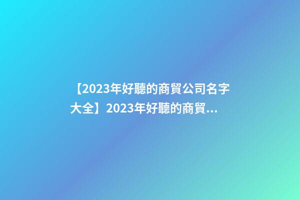 【2023年好聽的商貿公司名字大全】2023年好聽的商貿公司名字大全-第1張-公司起名-玄機派