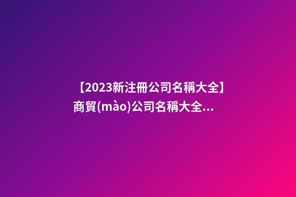 【2023新注冊公司名稱大全】商貿(mào)公司名稱大全2023豬年