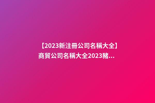 【2023新注冊公司名稱大全】商貿公司名稱大全2023豬年-第1張-公司起名-玄機派