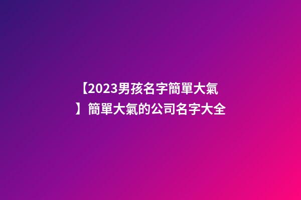 【2023男孩名字簡單大氣】簡單大氣的公司名字大全