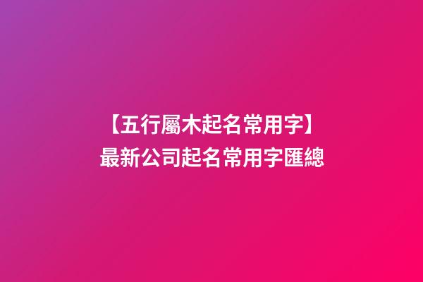 【五行屬木起名常用字】最新公司起名常用字匯總-第1張-公司起名-玄機(jī)派
