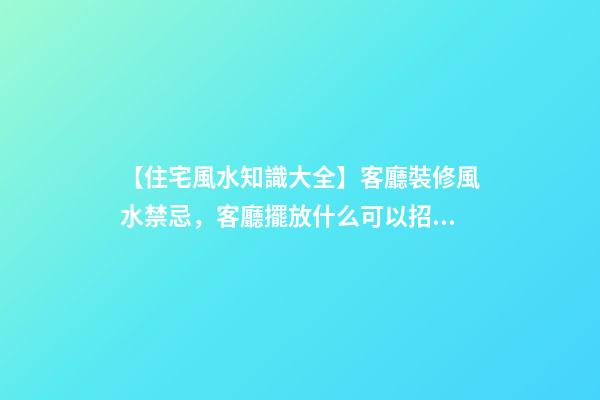 【住宅風水知識大全】客廳裝修風水禁忌，客廳擺放什么可以招財