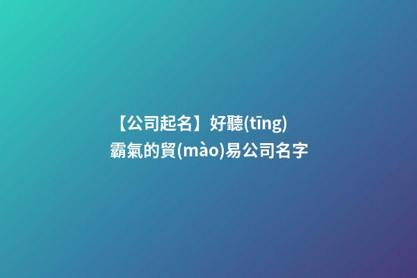【公司起名】好聽(tīng)霸氣的貿(mào)易公司名字