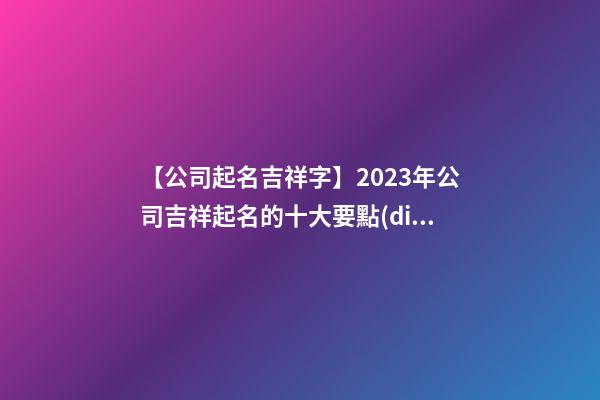 【公司起名吉祥字】2023年公司吉祥起名的十大要點(diǎn)