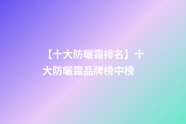 【十大防曬霜排名】十大防曬霜品牌榜中榜-第1張-商標起名-玄機派