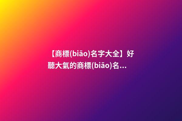 【商標(biāo)名字大全】好聽大氣的商標(biāo)名字三個字