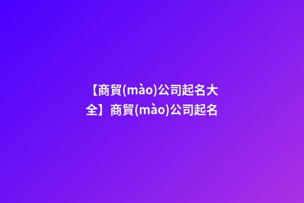 【商貿(mào)公司起名大全】商貿(mào)公司起名