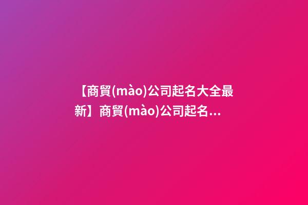 【商貿(mào)公司起名大全最新】商貿(mào)公司起名名字大全