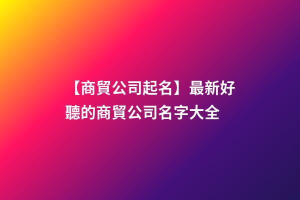 【商貿公司起名】最新好聽的商貿公司名字大全-第1張-公司起名-玄機派