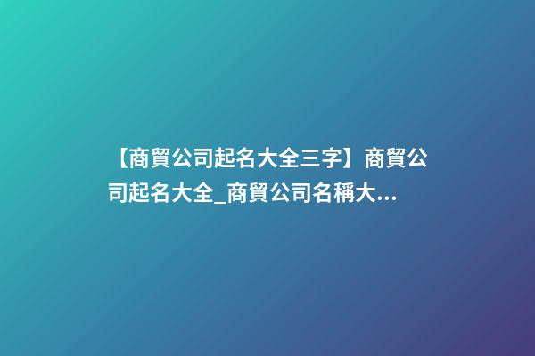 【商貿公司起名大全三字】商貿公司起名大全_商貿公司名稱大全_商貿有限公司取名字大全