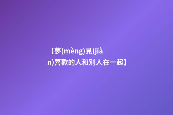 【夢(mèng)見(jiàn)喜歡的人和別人在一起】