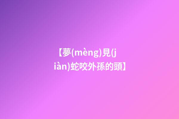 【夢(mèng)見(jiàn)蛇咬外孫的頭】