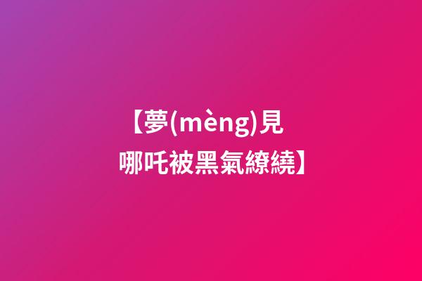 【夢(mèng)見哪吒被黑氣繚繞】