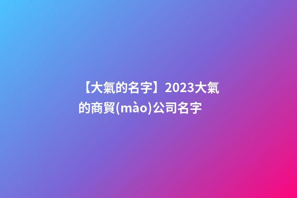 【大氣的名字】2023大氣的商貿(mào)公司名字-第1張-公司起名-玄機(jī)派