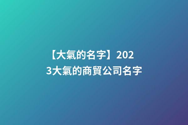 【大氣的名字】2023大氣的商貿公司名字-第1張-公司起名-玄機派