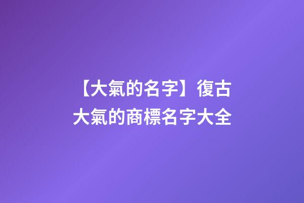 【大氣的名字】復古大氣的商標名字大全-第1張-商標起名-玄機派