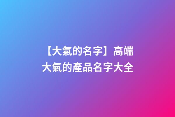 【大氣的名字】高端大氣的產品名字大全-第1張-公司起名-玄機派