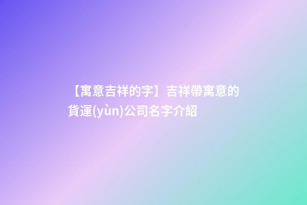 【寓意吉祥的字】吉祥帶寓意的貨運(yùn)公司名字介紹-第1張-公司起名-玄機(jī)派