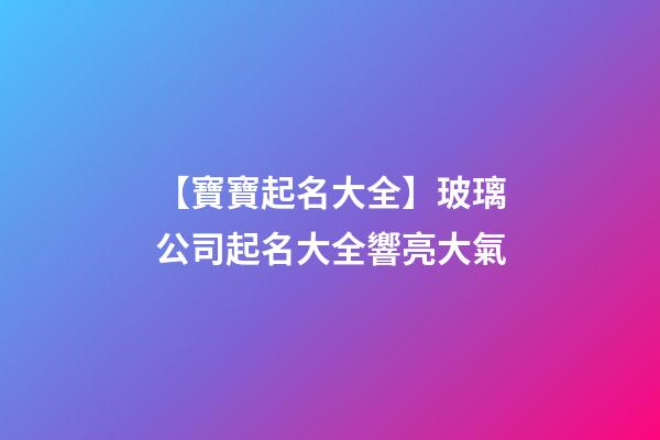 【寶寶起名大全】玻璃公司起名大全響亮大氣-第1張-公司起名-玄機派