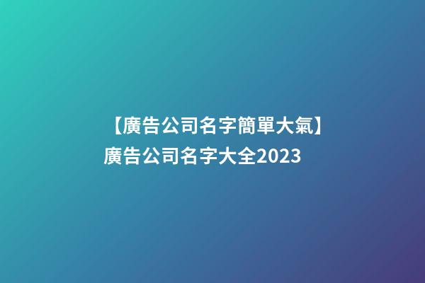 【廣告公司名字簡單大氣】廣告公司名字大全2023