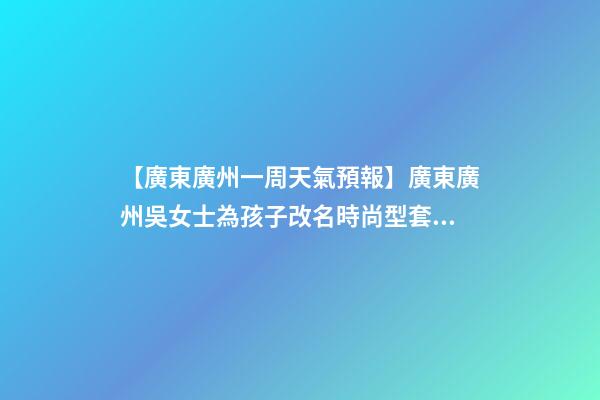 【廣東廣州一周天氣預報】廣東廣州吳女士為孩子改名時尚型套餐-第1張-公司起名-玄機派