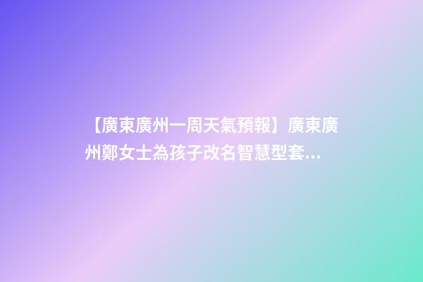 【廣東廣州一周天氣預報】廣東廣州鄭女士為孩子改名智慧型套餐-第1張-公司起名-玄機派