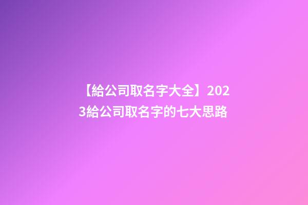 【給公司取名字大全】2023給公司取名字的七大思路-第1張-公司起名-玄機派