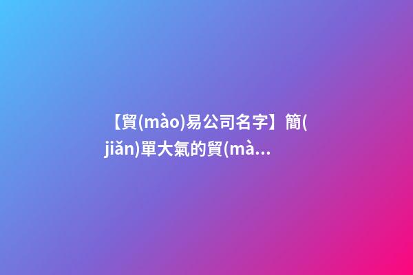 【貿(mào)易公司名字】簡(jiǎn)單大氣的貿(mào)易公司名稱大全-第1張-公司起名-玄機(jī)派