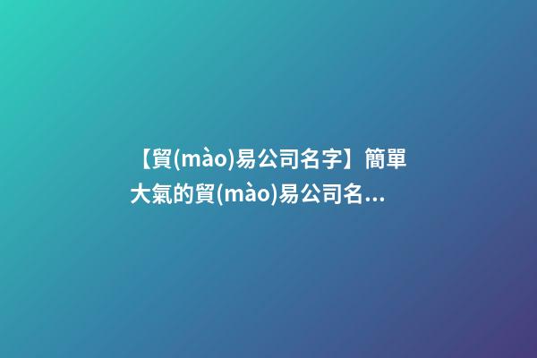 【貿(mào)易公司名字】簡單大氣的貿(mào)易公司名稱大全